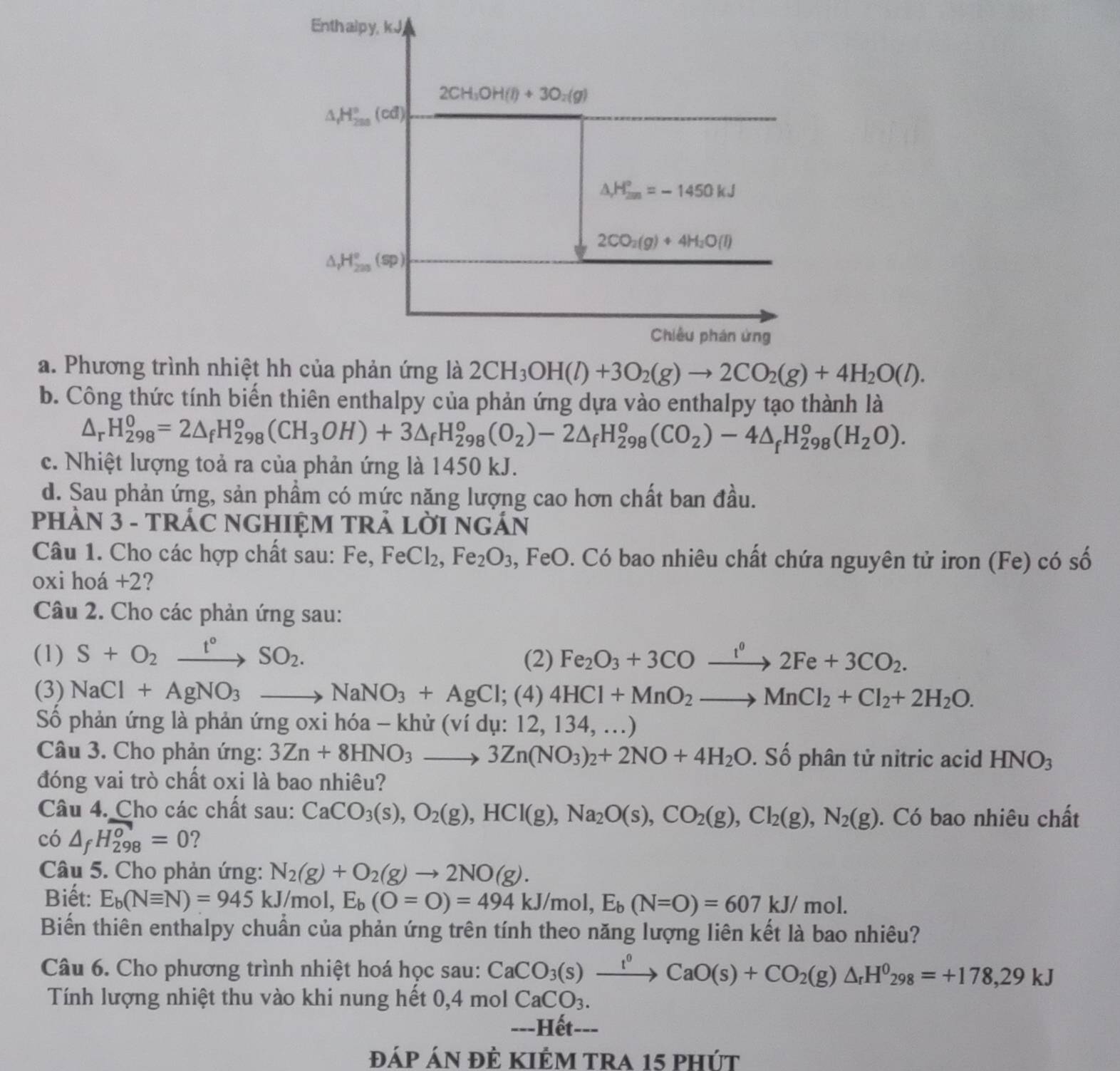 a. Phương trình nhiệt
b. Công thức tính biến thiên enthalpy của phản ứng dựa vào enthalpy tạo thành là
△ _rH_(298)^0=2△ _fH_(298)^o(CH_3OH)+3△ _fH_(298)^o(O_2)-2△ _fH_(298)^o(CO_2)-4△ _fH_(298)^o(H_2O).
c. Nhiệt lượng toả ra của phản ứng là 1450 kJ.
d. Sau phản ứng, sản phầm có mức năng lượng cao hơn chất ban đầu.
PHẢN 3 - TRÁC NGHIỆM TRẢ LỜI NGÁN
Câu 1. Cho các hợp chất sau: Fe, Fe eCl_2,Fe_2O_3 , FeO. Có bao nhiêu chất chứa nguyên tử iron (Fe) có số
oxi hoá +2?
Câu 2. Cho các phản ứng sau:
(1) S+O_2xrightarrow t°SO_2. Fe_2O_3+3COxrightarrow l^02Fe+3CO_2.
(2)
(3) NaCl+AgNO_3to NaNO_3+AgCl;(4)4HCl+MnO_2to MnCl_2+Cl_2+2H_2O.
Số phản ứng là phản ứng oxi hóa - khử (ví dụ: 12, 134, ...)
Câu 3. Cho phản ứng: 3Zn+8HNO_3_  3Zn(NO_3)_2+2NO+4H_2O. Số phân tử nitric acid HNO_3
đóng vai trò chất oxi là bao nhiêu?
Câu 4. Cho các chất sau: CaCO_3(s),O_2(g),HCl(g),Na_2O(s),CO_2(g),Cl_2(g),N_2(g).  Có bao nhiêu chất
có △ _fH_(298)^0=0 ?
Câu 5. Cho phản ứng: N_2(g)+O_2(g)to 2NO(g).
Biết: E_b(Nequiv N)=945kJ/mol,E_b(O=O)=494kJ/mol,E_b(N=O)=607kJ/mol.
Biến thiên enthalpy chuẩn của phản ứng trên tính theo năng lượng liên kết là bao nhiêu?
Câu 6. Cho phương trình nhiệt hoá học sau: CaCO_3(s)xrightarrow t^0CaO(s)+CO_2(g)△ _rH^0_298=+178,29kJ
Tính lượng nhiệt thu vào khi nung hết 0,4molCaCO_3.
---Hết---
đáp áN đÊ KIÊM tra 15 phút