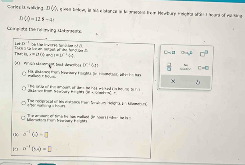 Carlos is walking. D(t) , given below, is his distance in kilometers from Newbury Heights after I hours of walking.
D(t)=12.8-4t
Complete the following statements.
Let D^(-1) be the inverse function of D.
Take x to be an output of the function D. □ log □
That is, x=D(t) and t=D^(-1)(x). 
 □ /□   No
(a) Which statemant best describes D^(-1)(x) ? solution □ =□
His distance from Newbury Heights (in kilometers) after he has
walked x hours. ×
The ratio of the amount of time he has walked (in hours) to his
distance from Newbury Heights (in kilometers), x.
The reciprocal of his distance from Newbury Heights (in kilometers)
after walking x hours.
The amount of time he has walked (in hours) when he is x
kilometers from Newbury Heights.
(b) D^(-1)(x)=□
(c) D^(-1)(8.4)=□