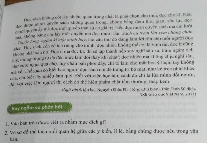 Đọc sách không cốt lấy nhiều, quan trọng nhất là phải chọn cho tinh, đọc cho kĩ. Nếu
đọc được mười quyển sách không quan trọng, không bằng đem thời gian, sức lực đọc
mười quyền ấy mả đọc một quyển thật sự có giá trị. Nếu đọc mười quyển sách mà chỉ lướt
qua, không bằng chi lấy một quyền mà đọc mười lần. Sách cũ trăm lần xem chăng chán
Thuộc lòng, ngẫm kĩ một mình hay, hai câu thơ đó đáng làm lời răn cho mỗi người đọc
sách. Đọc sách vốn có ích riêng cho mình, đọc nhiều không thể coi là vinh dự, đọc ít cũng
không phái xấu hồ. Đọc ít mà đọc kĩ, thì sẽ tập thành nếp suy nghĩ sâu xa, trâm ngâm tích
luy, tướng tượng tự do đến mức làm đồi thay khí chất'; đọc nhiều mà không chịu nghĩ sâu,
như cưỡi ngựa qua chợ, tuy châu báu phơi đầy, chỉ tố làm cho mắt hoa ý loạn, tay không
mà về. Thể gian có biết bao người đọc sách chỉ đề trang trí bộ mặt, như kẻ trọc phú² khoe
của, chỉ biết lấy nhiều làm quý. Đối với việc học tập, cách đó chi là lừa mình dối người,
đổi với việc làm người thì cách đó thể hiện phẩm chất tầm thường, thấp kém.
(Ngữ văn 9, tập hai, Nguyễn Khắc Phi (Tổng Chủ biên), Trấn Đình Sử dịch,
NXB Giáo dục Việt Nam, 2011)
Suy ngẫm và phản hồi
1. Văn bản trên được viết ra nhằm mục đích gì?
2. Vẽ sơ đồ thể hiện mối quan hệ giữa các ý kiến, lí lẽ, bằng chứng được nêu trong văn
bản.