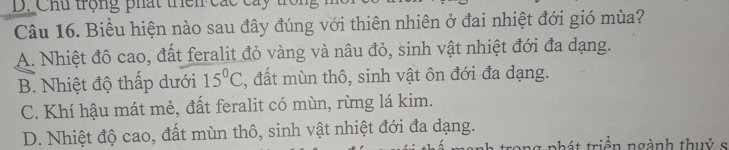 Chu trọng phất thên các cây
Câu 16. Biểu hiện nào sau đây đúng với thiên nhiên ở đai nhiệt đới gió mùa?
A. Nhiệt đô cao, đất feralit đỏ vàng và nâu đỏ, sinh vật nhiệt đới đa dạng.
B. Nhiệt độ thấp dưới 15°C , đất mùn thô, sinh vật ôn đới đa dạng.
C. Khí hậu mát mẻ, đất feralit có mùn, rừng lá kim.
D. Nhiệt độ cao, đất mùn thô, sinh vật nhiệt đới đa dạng.
nhát triển ngành thuỷ s