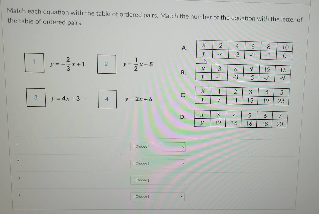 Match each equation with the table of ordered pairs. Match the number of the equation with the letter of
the table of ordered pairs.
A.
1 y=- 2/3 x+1 2 y= 1/2 x-5
B.
C
3 y=4x+3 4 y=2x+6
D.
1
[ Choose ]
2
[ Choose ]
3
[ Choose ]
4
[ Choose ]