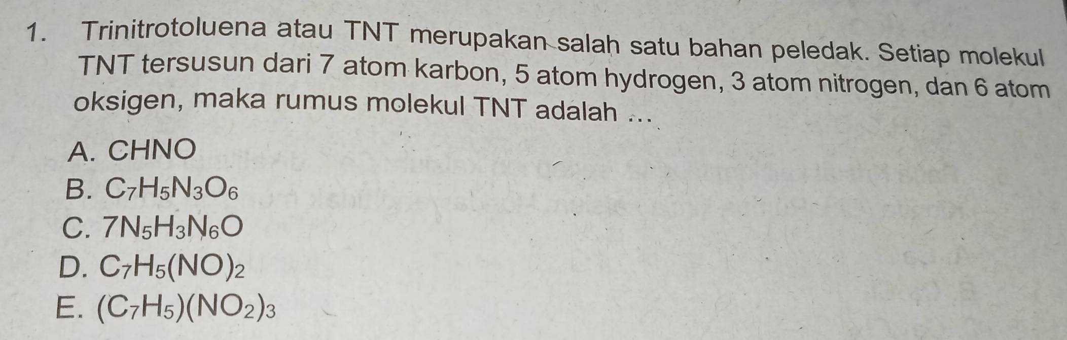 Trinitrotoluena atau TNT merupakan salah satu bahan peledak. Setiap molekul
TNT tersusun dari 7 atom karbon, 5 atom hydrogen, 3 atom nitrogen, dan 6 atom
oksigen, maka rumus molekul TNT adalah ...
A. CHNO
B. C_7H_5N_3O_6
C. 7N_5H_3N_6O
D. C_7H_5(NO)_2
E. (C_7H_5)(NO_2)_3