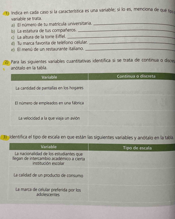 Indica en cada caso si la característica es una variable; si lo es, menciona de qué tipo 
variable se trata. 
_ 
a) El número de tu matrícula universitaria._ 
b) La estatura de tus compañeros. 
c) La altura de la torre Eiffel._ 
d) Tu marca favorita de teléfono celular._ 
e) El menú de un restaurante italiano._ 
2) Para las siguientes variables cuantitativas identífica si se trata de continua o discret 
anótalo en la tabla. 
3) Identífica el tipo de escala en que están las siguientes variables y anótalo en la tabla.