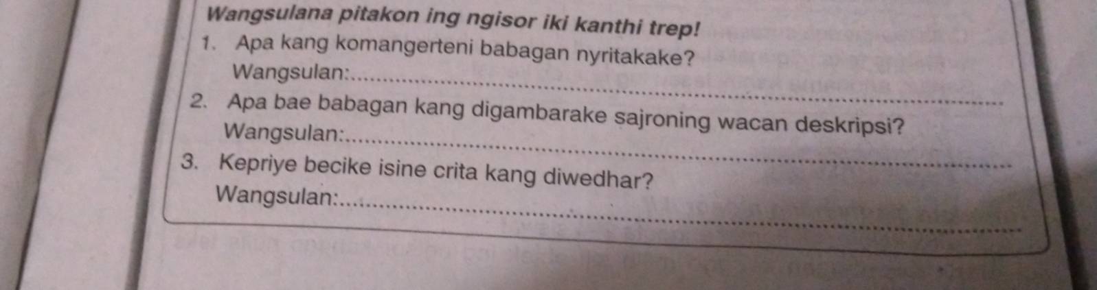 Wangsulana pitakon ing ngisor iki kanthi trep! 
1. Apa kang komangerteni babagan nyritakake? 
Wangsulan:_ 
2. Apa bae babagan kang digambarake sajroning wacan deskripsi? 
Wangsulan:_ 
3. Kepriye becike isine crita kang diwedhar? 
_ 
Wangsulan: