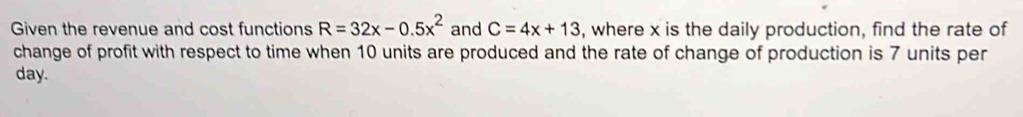 Given the revenue and cost functions R=32x-0.5x^2 and C=4x+13 , where x is the daily production, find the rate of 
change of profit with respect to time when 10 units are produced and the rate of change of production is 7 units per 
day.