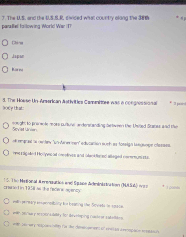 The U.S. and the U.S.S.R. divided what country along the 38th 4 p
parallel following World War II?
China
Japan
Korea
8. The House Un-American Activities Committee was a congressional * 3 point
body that:
sought to promote more cultural understanding between the United States and the
Soviet Union.
attempted to outlaw "un-American' education such as foreign language classes.
investigated Hollywood creatives and blacklisted alleged communists.
15. The National Aeronautics and Space Administration (NASA) was .3 points
created in 1958 as the federal agency:
with primary responsibility for beating the Soviets to space.
with primary responsibility for developing nuclear satellites.
with primary responsibility for the development of civilian aerospace research.