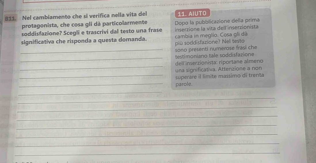 B11. Nel cambiamento che si verifica nella vita del 11. AIUTO 
protagonista, che cosa gli dà particolarmente Dopo la pubblicazione della prima 
soddisfazione? Scegli e trascrivi dal testo una frase inserzione la vita dell’inserzionista 
significativa che risponda a questa domanda. cambia in meglio. Cosa gli dà 
più soddisfazione? Nel testo 
_sono presenti numerose frasi che 
_ 
testimoniano tale soddisfazione 
_ 
dell’inserzionista: riportane almeno 
una significativa. Attenzione a non 
_superare il limite massimo di trenta 
_parole. 
_ 
_ 
_ 
_ 
_ 
_ 
_ 
_