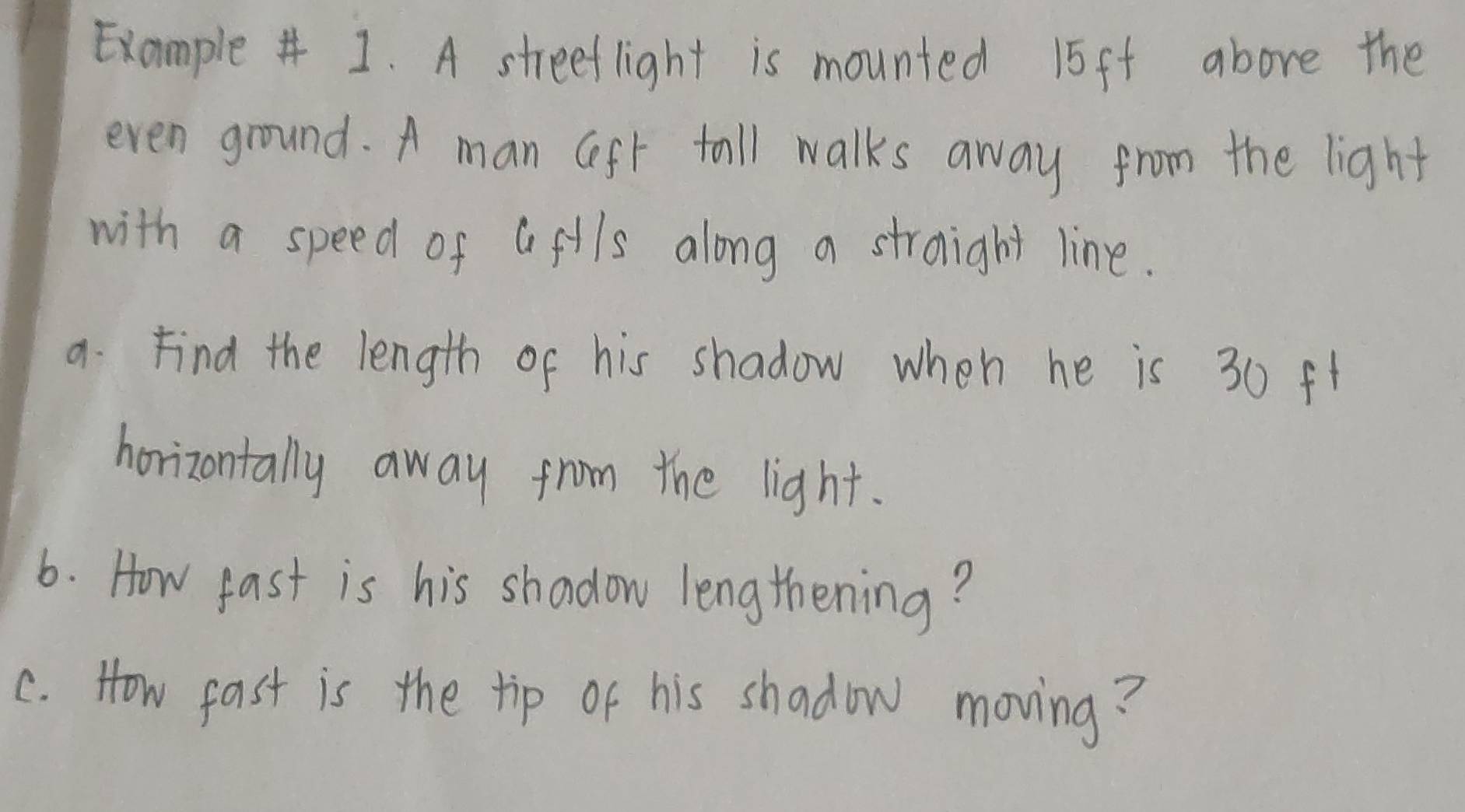 Example# 1. A streeflight is mounted 15ft above the 
even ground. A man Geft tall walks away from the light 
with a speed of afils along a stroight line. 
9. Find the length of his shadow when he is 30 ft
horizontally away from the light. 
6. How fast is his shadow lengthening? 
c. How fast is the tip of his shadow moving?