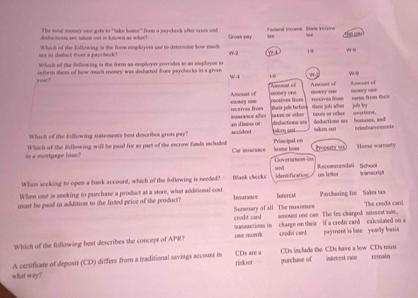 The tutal money one gets to "take home" from a paycheck after taxes and
deductions are taken out is known as what? Grosa pay t× Federal iscome State incom 18x Het pi
Which of the following is the form employers use to determine how much
tax to deduct from a paycheck? W-2 W 4 1/0
-9
Which of the following is the form an employer provides to an employee to
inform them of how much money was deducted from psychecks in a given W-4
year? 1-9 W-2 w-9
Amoust of
Amount of Amount of mosey one
mnoney one
Arouat of money one receives from receives from eurns fron their
mosey one receives from their job before their job afer job by
insurance after uoves or other taxes or other
an illness or deductions are deductions are ovestine,
Which of the following statements best describes gross pay? aocident taken oust taken out bonuses, and reimbursenvents
Which of the following will be paid for as part of the escrow funds included
in a mortgage loan? Car insurance home toan Principal on Property sax Home warranty
Goverament-iss
ued Recommendati School
When seeking to open a bank account, which of the following is needed? Blank clecks identification on letter transcript
When one is seeking to purchase a product at a store, what additional cost
must be paid in addition to the listed price of the product? Insurance Interest Purchasing fee Sales tax
Summary of all The maximum The credit card
credit card amount one can The fee charged interest rate,
transactions in charge on their if a credit card calculated on a
Which of the following best describes the concept of APR? one month credit card payment is late yearly basis
A certificate of deposit (CD) differs from a traditional savings account in riskier CDs are a CDs include the CDs have a low CDs must remain
what way? purchase of interest rate