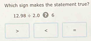 Which sign makes the statement true?
12.98/ 2.0 ? 6
=