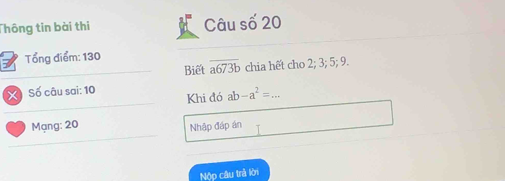 Thông tin bài thi Câu số 20
Tổng điểm: 130
Biết overline a673b chia hết cho 2; 3; 5; 9.
X Số câu sai: 10
Khi đó ab-a^2= _
Mạng: 20 Nhập đáp án
Nộp câu trả lời