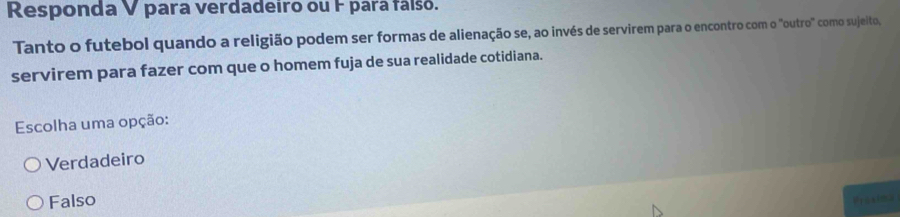 Responda V para verdadeiro ou F para fálsó.
Tanto o futebol quando a religião podem ser formas de alienação se, ao invés de servirem para o encontro com o "outro" como sujeito,
servirem para fazer com que o homem fuja de sua realidade cotidiana.
Escolha uma opção:
Verdadeiro
Falso Prasima