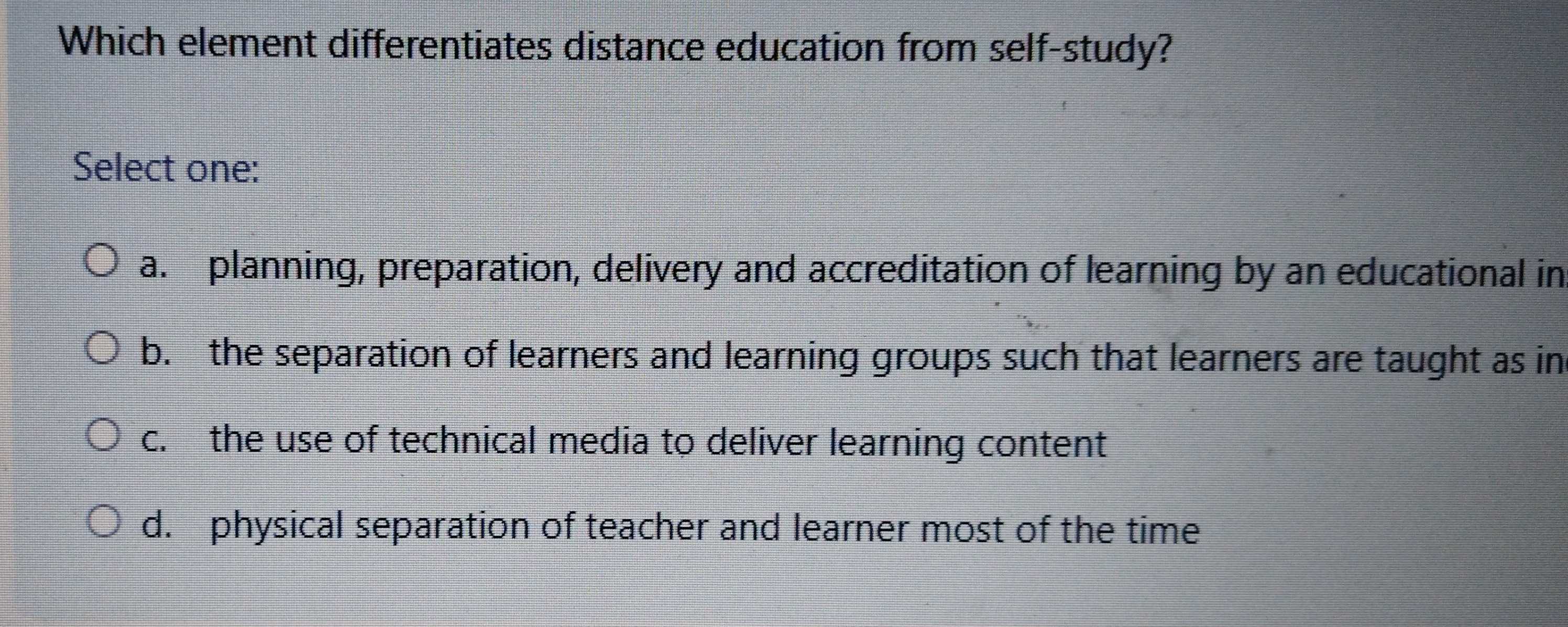 Which element differentiates distance education from self-study?
Select one:
a. planning, preparation, delivery and accreditation of learning by an educational in
b. the separation of learners and learning groups such that learners are taught as in
c. the use of technical media to deliver learning content
d. physical separation of teacher and learner most of the time