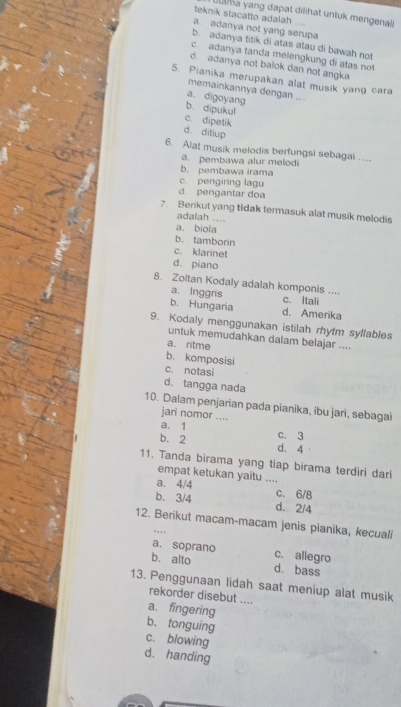 ha yang dapat dilihat untuk mengenaiz
teknik stacatto adalah
a. adanya not yang serupa
b. adanya titik di atas atau di bawah not
c adanya tanda melengkung di atas not
d. adanya not balok dan not angka
5. Pianika merupakan alat musik yang cara
memainkannya dengan ....
a. digoyang
b. dipukul
c. dipetik
d. ditiup
6. Alat musik melodis berfungsi sebagai .... pembawa alur melodi
b. pembawa irama
c. pengiring lagu
d. pengantar doa
7. Benkut yang tidak termasuk alat musik melodis
adalah ....
a. biola
b. tamborin
c. klarinet
d. piano
8. Zoltan Kodaly adalah komponis ....
a. Inggris c. Itali
b. Hungaria d. Amerika
9. Kodaly menggunakan istilah rhytm syllables
untuk memudahkan dalam belajar ....
a. ritme
b. komposisi
c. notasi
d. tangga nada
10. Dalam penjarian pada pianika, ibu jari, sebagai
jari nomor ....
a. 1 C. 3
b. 2 d. 4
11. Tanda birama yang tiap birama terdiri dari
empat ketukan yaitu ....
a. 4/4 _c. 6/8
b. 3/4 d. 2/4
12. Berikut macam-macam jenis pianika, kecuali
. , , 
a. soprano c. allegro
b. alto d. bass
13. Penggunaan lidah saat meniup alat musik
rekorder disebut ....
a. fingering
b. tonguing
c. blowing
d. handing