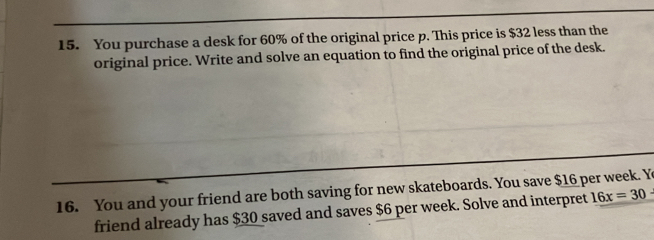 You purchase a desk for 60% of the original price p. This price is $32 less than the 
original price. Write and solve an equation to find the original price of the desk. 
16. You and your friend are both saving for new skateboards. You save $16 per week. Y 
friend already has $30 saved and saves $6 per week. Solve and interpret 16x=30