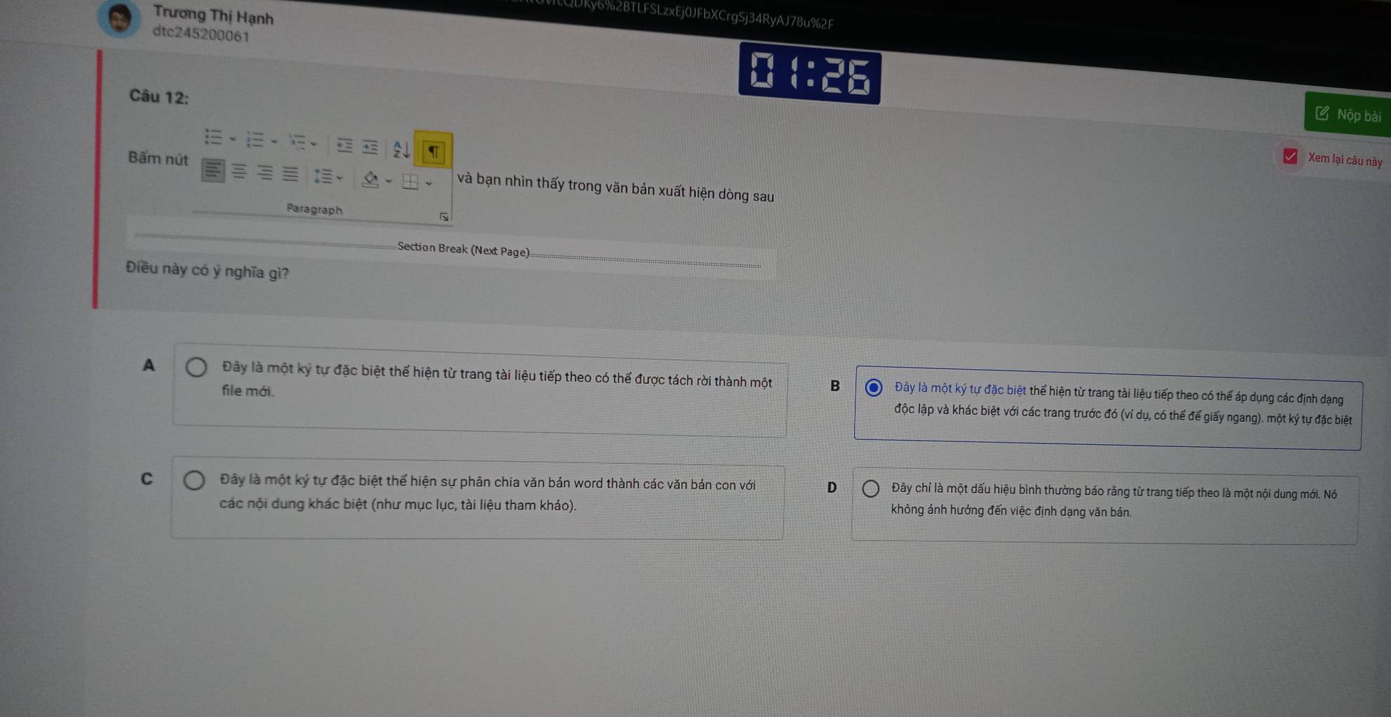 Trương Thị Hạnh
ky6%2BTLFSLzxEj0JFbXCrgSj34RyAJ78u%2F
dtc245200061
Câu 12:
4: ư Nộp bài
2↓
Xem lại câu này
:
Bấm nút và bạn nhìn thấy trong văn bản xuất hiện dòng sau
Paragraph
Section Break (Next Page)
Điều này có ý nghĩa gì?
A Đây là một ký tự đặc biệt thể hiện từ trang tài liệu tiếp theo có thể được tách rời thành một B Đây là một ký tự đặc biệt thể hiện từ trang tài liệu tiếp theo có thể áp dụng các định dạng
file mới. độc lập và khác biệt với các trang trước đó (ví dụ, có thể để giấy ngang). một ký tự đặc biệt
C Đây là một ký tự đặc biệt thể hiện sự phân chia văn bản word thành các văn bản con với D Đây chỉ là một dấu hiệu bình thường báo rằng từ trang tiếp theo là một nội dung mới. Nó
các nội dung khác biệt (như mục lục, tài liệu tham kháo). không ảnh hướng đến việc định dạng văn bán.