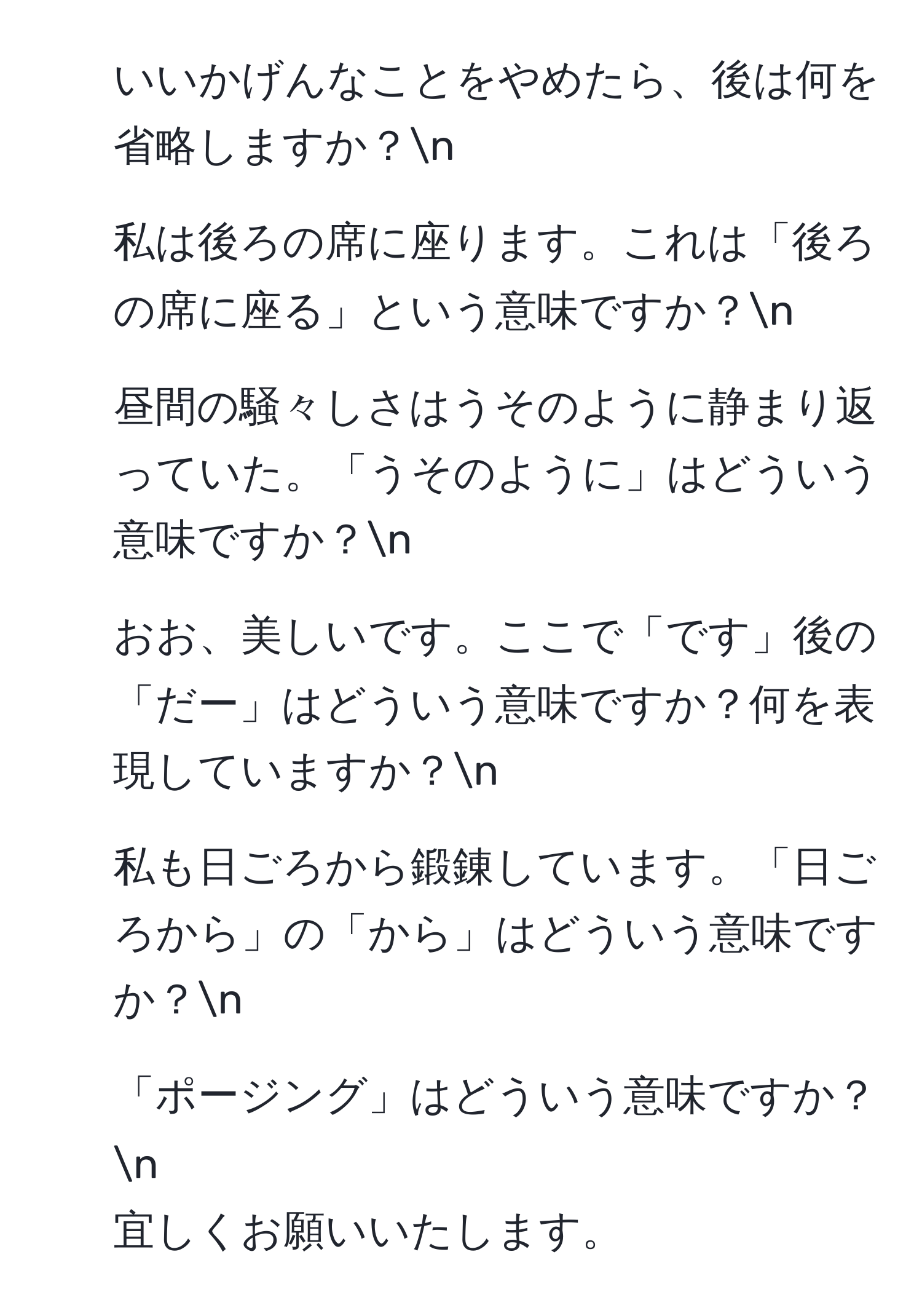 いいかげんなことをやめたら、後は何を省略しますか？n
2. 私は後ろの席に座ります。これは「後ろの席に座る」という意味ですか？n
3. 昼間の騒々しさはうそのように静まり返っていた。「うそのように」はどういう意味ですか？n
4. おお、美しいです。ここで「です」後の「だー」はどういう意味ですか？何を表現していますか？n
5. 私も日ごろから鍛錬しています。「日ごろから」の「から」はどういう意味ですか？n
6. 「ポージング」はどういう意味ですか？n
宜しくお願いいたします。