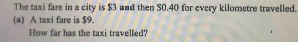 The taxi fare in a city is $3 and then $0.40 for every kilometre travelled. 
(a) A taxi fare is $9. 
How far has the taxi travelled?