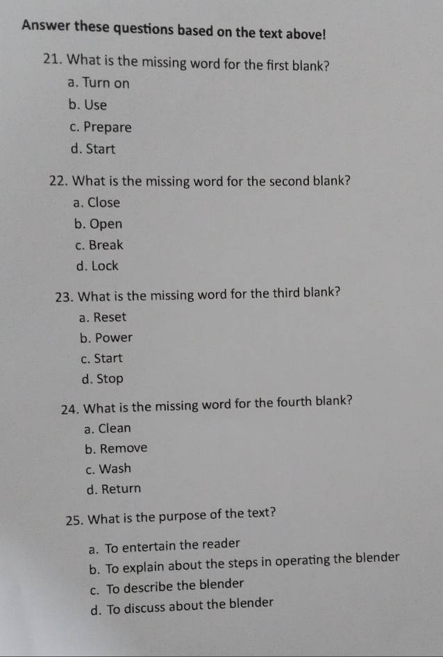 Answer these questions based on the text above!
21. What is the missing word for the first blank?
a. Turn on
b. Use
c. Prepare
d. Start
22. What is the missing word for the second blank?
a. Close
b. Open
c. Break
d. Lock
23. What is the missing word for the third blank?
a. Reset
b. Power
c. Start
d. Stop
24. What is the missing word for the fourth blank?
a. Clean
b. Remove
c. Wash
d. Return
25. What is the purpose of the text?
a. To entertain the reader
b. To explain about the steps in operating the blender
c. To describe the blender
d. To discuss about the blender