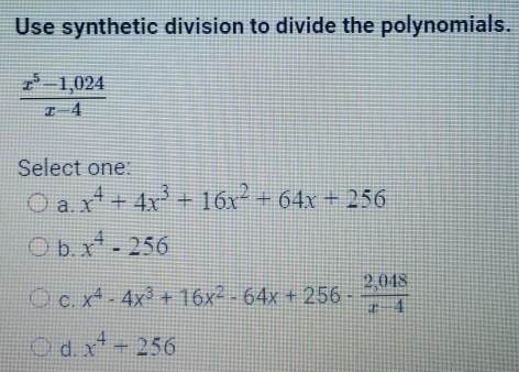 Use synthetic division to divide the polynomials.
 (x^5-1,024)/x-4 
Select one:
a. x^4+4x^3+16x^2+64x+256
b. x^4-256
C. x^4-4x^3+16x^2-64x+256- (2,048)/x-4 
d. x^4+256