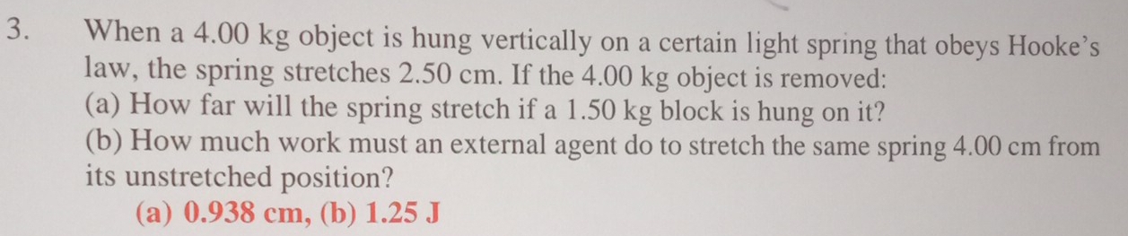 When a 4.00 kg object is hung vertically on a certain light spring that obeys Hooke’s
law, the spring stretches 2.50 cm. If the 4.00 kg object is removed:
(a) How far will the spring stretch if a 1.50 kg block is hung on it?
(b) How much work must an external agent do to stretch the same spring 4.00 cm from
its unstretched position?
(a) 0.938 cm, (b) 1.25 J