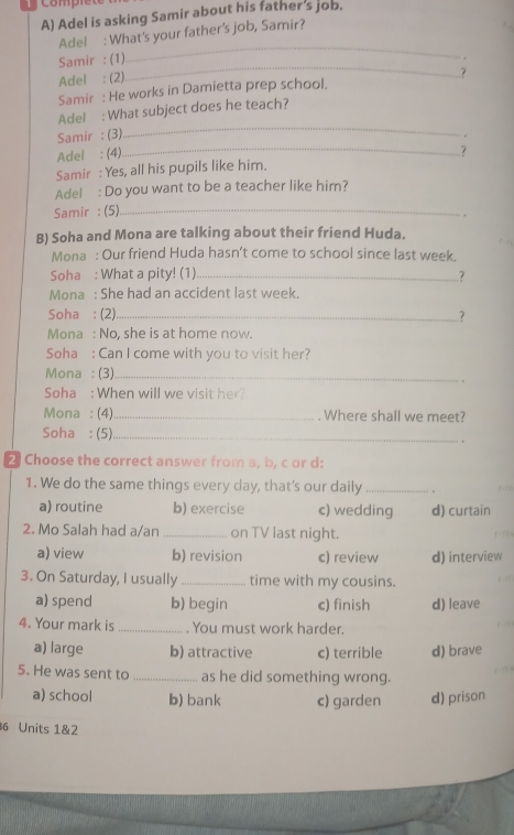 com
A) Adel is asking Samir about his father's job.
_
Adel : What's your father's job, Samir?
Samir : (1)
.
Adel : (2)
_
Samir : He works in Damietta prep school. ?
_
Adel : What subject does he teach?
Samir : (3)
.
Adel : (4)
_?
Samir : Yes, all his pupils like him.
Adel : Do you want to be a teacher like him?
Samir :(5)_
.
B) Soha and Mona are talking about their friend Huda.
Mona : Our friend Huda hasn’t come to school since last week.
Soha : What a pity! (1) _..?
Mona : She had an accident last week.
Soha : (2)_ .?
Mona : No, she is at home now.
Soha : Can I come with you to visit her?
Mona : (3)_
Soha : When will we visit her?
Mona : (4)_ Where shall we meet?
Soha : (5)_ .
2 Choose the correct answer from a, b, c or d:
1. We do the same things every day, that's our daily _.
a) routine b) exercise c) wedding d) curtain
2. Mo Salah had a/an _on TV last night.
a) view b) revision c) review d) interview
3. On Saturday, I usually _time with my cousins.
a) spend b) begin c) finish d) leave
4. Your mark is _. You must work harder.
a) large b) attractive c) terrible d) brave
5. He was sent to _as he did something wrong.
a) school b) bank c) garden d) prison
6 Units 1&2