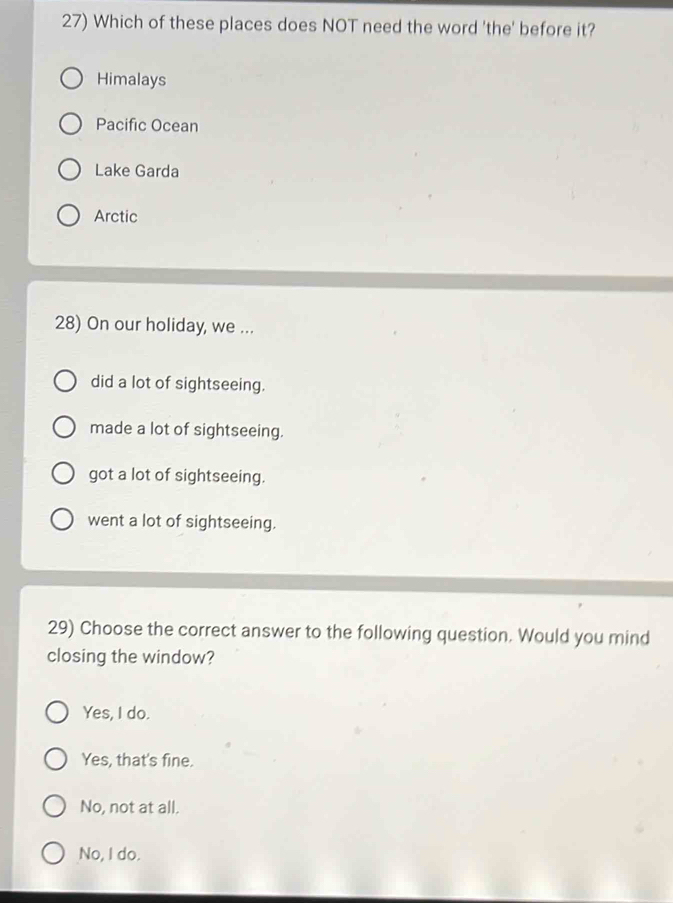 Which of these places does NOT need the word 'the' before it?
Himalays
Pacific Ocean
Lake Garda
Arctic
28) On our holiday, we ...
did a lot of sightseeing.
made a lot of sightseeing.
got a lot of sightseeing.
went a lot of sightseeing.
29) Choose the correct answer to the following question. Would you mind
closing the window?
Yes, I do.
Yes, that's fine.
No, not at all.
No, I do.