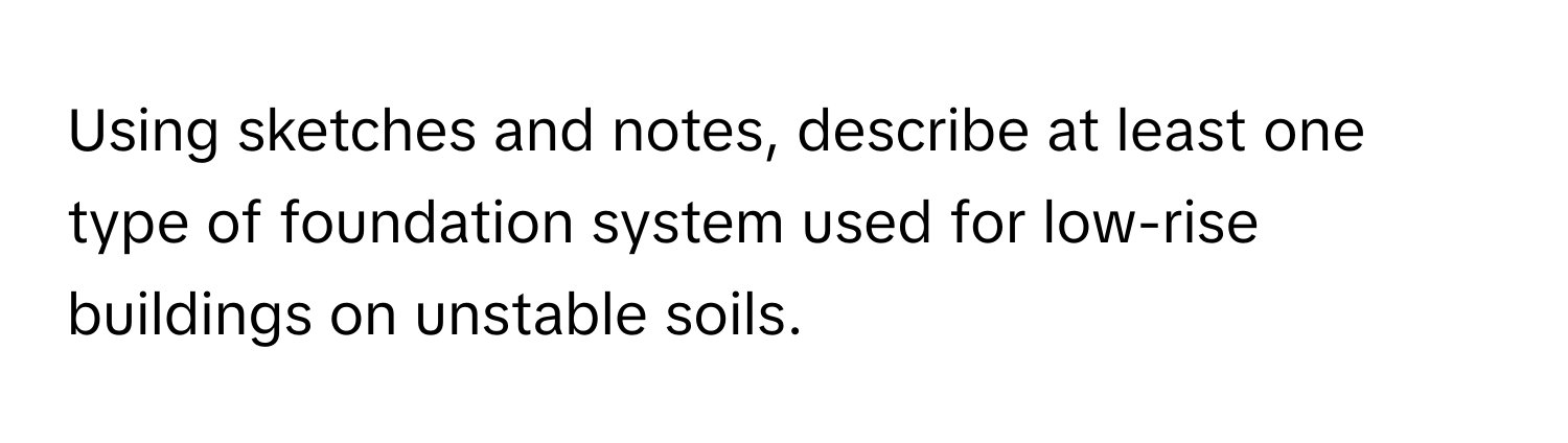 Using sketches and notes, describe at least one type of foundation system used for low-rise buildings on unstable soils.