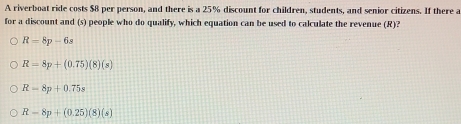 A riverboat ride costs $8 per person, and there is a 25% discount for children, students, and senior citizens. If there a
for a discount and (s) people who do qualify, which equation can be used to calculate the revenue (R)?
R=8p-6s
R=8p+(0.75)(8)(s)
R-8p+0.75s
R-8p+(0.25)(8)(s)