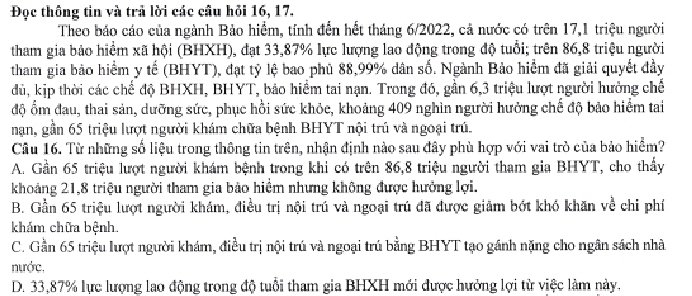 Đọc thông tin và trả lời các cầu hỏi 16, 17.
Theo bảo cáo của ngành Bảo hiểm, tính đến hết tháng 6/2022, cả nước có trên 17,1 triệu người
tham gia bào hiểm xã hội (BHXH), đạt 33,87% lực lượng lao động trong độ tuổi; trên 86,8 triệu người
tham gia bảo hiểm y tế (BHYT), đạt tỷ lệ bao phù 88,99% dân số. Ngành Bảo hiểm đã giải quyết đảy
đdủ, kịp thời các chế độ BHXH, BHYT, bảo hiểm tai nạn. Trong đó, gần 6,3 triệu lượt người hưởng chế
độ ổm đau, thai sản, dưỡng sức, phục hồi sức khỏc, khoảng 409 nghìn người hưởng chế độ bảo hiểm tai
nạn, gần 65 triệu lượt người khám chữa bệnh BHYT nội trú và ngoại trú
Câu 16. Từ những số liệu trong thông tin trên, nhận định nào sau đây phù hợp với vai trò của bảo hiểm?
A. Gần 65 triệu lượt người khám bệnh trong khi có trên 86,8 triệu người tham gia BHYT, cho thấy
khoảng 21,8 triệu người tham gia bảo hiểm nhưng không được hưởng lợi.
B. Gần 65 triệu lượt người khám, điều trị nội trú và ngoại trú đã được giảm bớt khó khăn về chỉ phí
khám chữa bệnh.
C. Gần 65 triệu lượt người khám, điều trị nội trú và ngoại trú bằng BHYT tạo gánh nặng cho ngân sách nhà
nước,
D. 33,87% lực lượng lao động trong độ tuổi tham gia BHXH mới được hưởng lợi từ việc làm này.