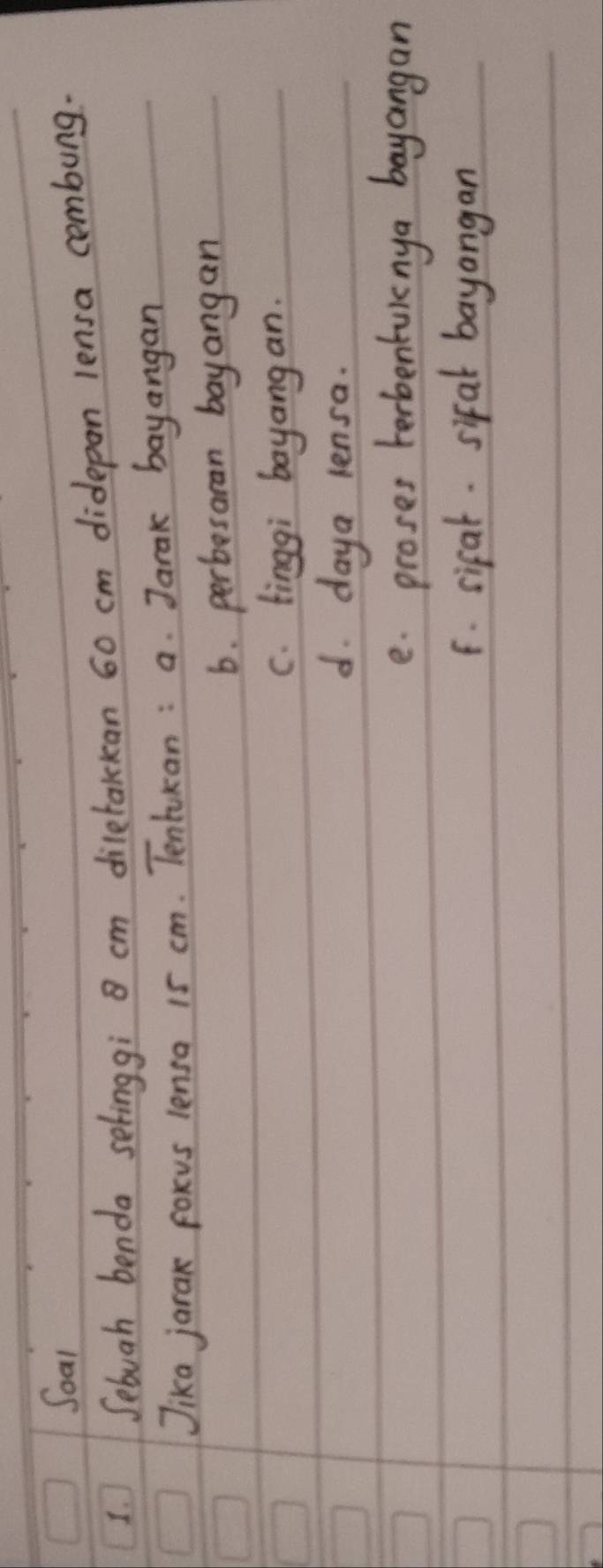 Soal
1. Sebuah benda selinggi cm diletalckan 60 cm didepan lensa combung.
Jika jarak foxus lensa 15 cm. Tentukan : a. Jarak bayangan
6. perbesaran bayangan
c. tinggi bayangan.
d. daya lensa.
e. proses herbentviny a bayangan
F. sifal. sifal bayangan