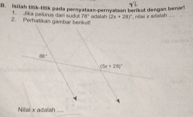 Isilah titik-titik pada pernyataan-pernyataan berikut dengan benar!
1. Jika pelurus dari sudut 78° adalah (2x+28)^circ  , nilai x adalah ....
2. Perhatikan gambar berikut!
Nilai x adalah ....