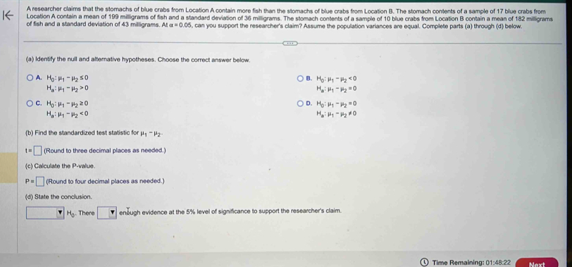 A researcher claims that the stomachs of blue crabs from Location A contain more fish than the stomachs of blue crabs from Location B. The stomach contents of a sample of 17 blue crabs from
Location A contain a mean of 199 milligrams of fish and a standard deviation of 36 milligrams. The stomach contents of a sample of 10 blue crabs from Location B contain a mean of 182 milligrams
of fish and a standard deviation of 43 milligrams. At alpha =0.05 , can you support the researcher's claim? Assume the population variances are equal. Complete parts (a) through (d) below.
(a) Identify the null and alterative hypotheses. Choose the correct answer below.
A. H_0:mu _1-mu _2≤ 0 B. H_0:mu _1-mu _2<0</tex>
H_a:mu _1-mu _2>0
H_a:mu _1-mu _2=0
C. H_0:mu _1-mu _2≥ 0 D. H_0:mu _1-mu _2=0
H_a:mu _1-mu _2<0</tex>
H_a:mu _1-mu _2!= 0
(b) Find the standardized test statistic for mu _1-mu _2.
t=□ (Round to three decimal places as needed.)
(c) Calculate the P -value.
P=□ (Round to four decimal places as needed.)
(d) State the conclusion.
□ H_0. There □ enough evidence at the 5% level of significance to support the researcher's claim.
Time Remaining: 01:48:22 Next