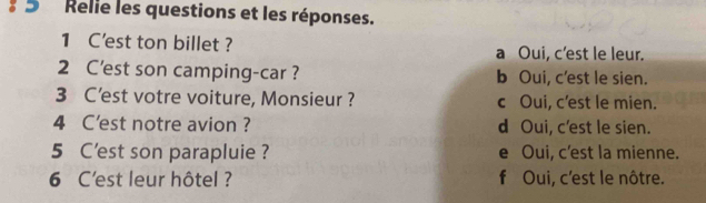 Relie les questions et les réponses.
1 C'est ton billet ? a Oui, c’est le leur.
2 C'est son camping-car ? b Oui, c'est le sien.
3 C’est votre voiture, Monsieur ? c Oui, c’est le mien.
4 C'est notre avion ? d Oui, c'est le sien.
5 C'est son parapluie ? e Oui, c'est la mienne.
6 C'est leur hôtel ? f Oui, c'est le nôtre.