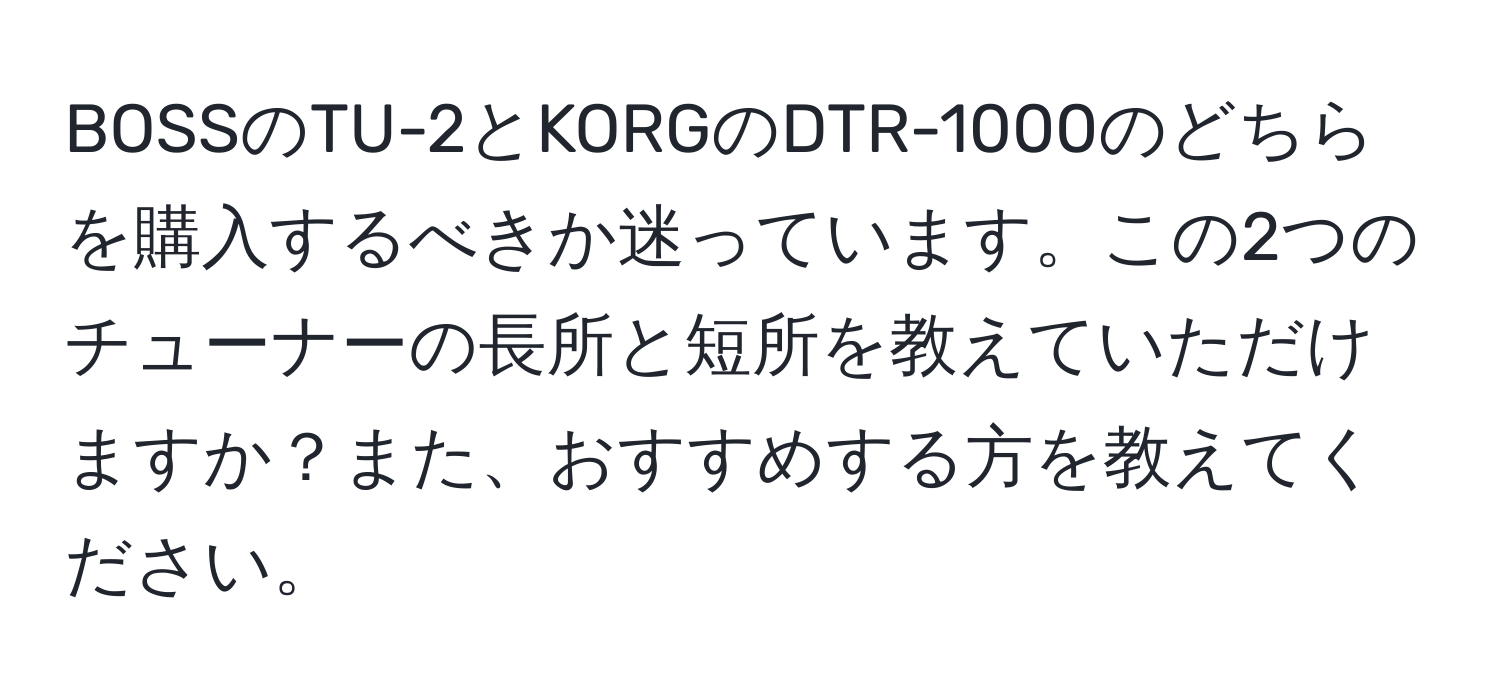 BOSSのTU-2とKORGのDTR-1000のどちらを購入するべきか迷っています。この2つのチューナーの長所と短所を教えていただけますか？また、おすすめする方を教えてください。