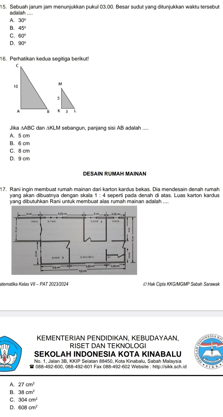 Sebuah jarum jam menunjukkan pukul 03.00. Besar sudut yang ditunjukkan waktu tersebut
adalah ....
A. 30°
B. 45°
C. 60°
D. 90°
16. Perhatikan kedua segitiga berikut!

Jika △ ABC dan △ KLM M sebangun, panjang sisi AB adalah ....
A. 5 cm
B. 6 cm
C. 8 cm
D. 9 cm
DESAIN RUMAH MAINAN
17. Rani inqin membuat rumah mainan dari karton kardus bekas. Dia mendesain denah rumah
yang akan dibuatnya dengan skala 1:4 seperti pada denah di atas. Luas karton kardus
yang dibutuhkan Rani untuk membuat alas rumah mainan adalah ....
atematika Kelas VII - PAT 2023/2024 © Hak Cipta KKG/MGMP Sabah Sarawak
KEMENTERIAN PENDIDIKAN, KEBUDAYAAN,
RISET DAN TEKNOLOGI
SEKOLAH INDONESIA KOTA KINABALU
No. 1, Jalan 3B, KKIP Selatan 88450, Kota Kinabalu, Sabah Malaysia
088-492-600, 088-492-601 Fax 088-492-602 Website : http://sikk.sch.id sikk
A. 27cm^2
B. 38cm^2
C. 304cm^2
D. 608cm^2