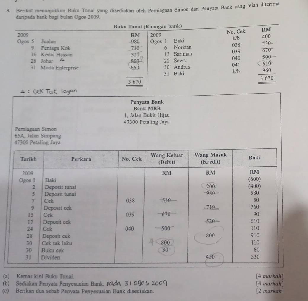 Berikut menunjukkan Buku Tunai yang disediakan oleh Perniagaan Simon dan Penyata Bank yang telah diterima
daripada bank bagi bulan Ogos 2009.
Penyata Bank
Bank MBB
1, Jalan Bukit Hijau
47300 Petaling Jaya
Perniagaan Simon
65A, Jalan Simpang
47300 Petaling Jaya
(a) Kemas kini Buku Tunai. [4 markah]
(b) Sediakan Penyata Penyesuaian Bank. ραд 31 09O S 2009 [4 markah]
(c) Berikan dua sebab Penyata Penyesuaian Bank disediakan. [2 markah]