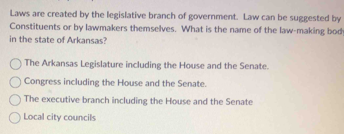 Laws are created by the legislative branch of government. Law can be suggested by
Constituents or by lawmakers themselves. What is the name of the law-making bod
in the state of Arkansas?
The Arkansas Legislature including the House and the Senate.
Congress including the House and the Senate.
The executive branch including the House and the Senate
Local city councils