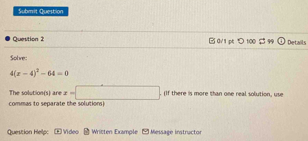 Submit Question 
Question 2 0/1 pt つ 100^+99 Details 
Solve:
4(x-4)^2-64=0
The solution(s) are x=□. (If there is more than one real solution, use 
commas to separate the solutions) 
Question Help: Video Written Example M Message instructor