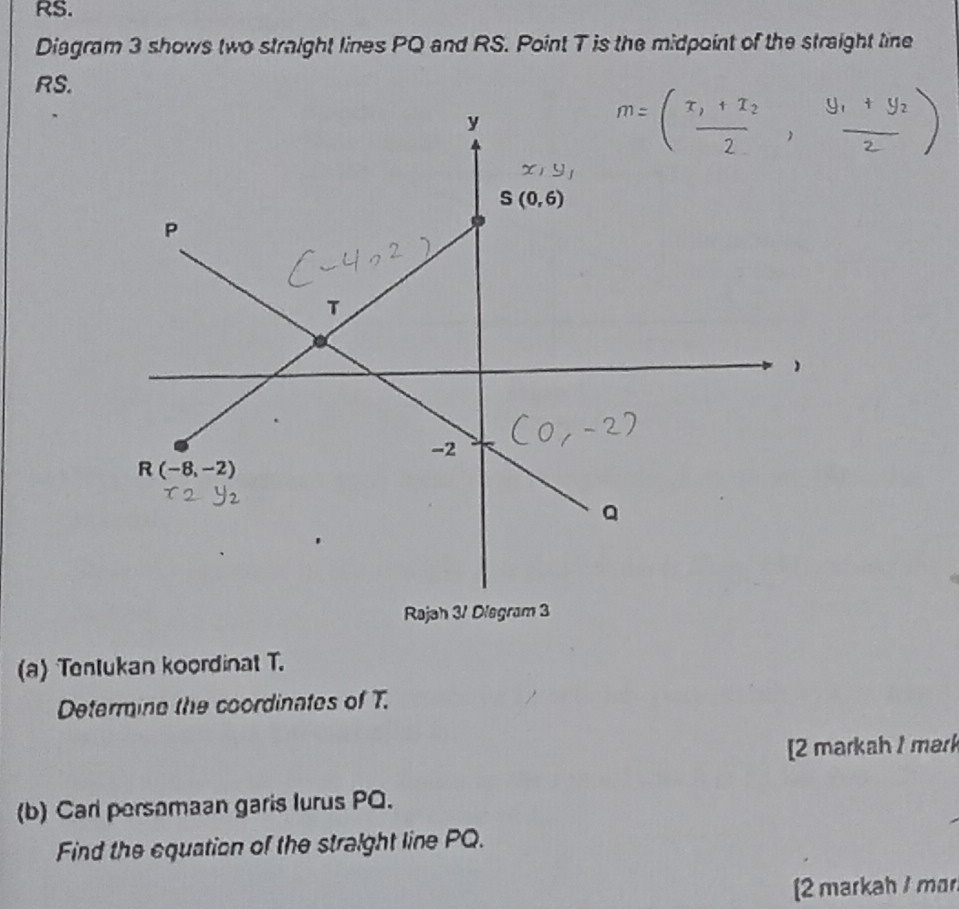 RS.
Diagram 3 shows two straight lines PQ and RS. Point T is the midpoint of the straight tine
RS.
(a) Tenlukan koordinat T.
Determine the coordinates of T.
[2 markah 1 mar
(b) Carl persamaan garis Iurus PQ.
Find the equation of the straight line PQ.
2 markah / mar