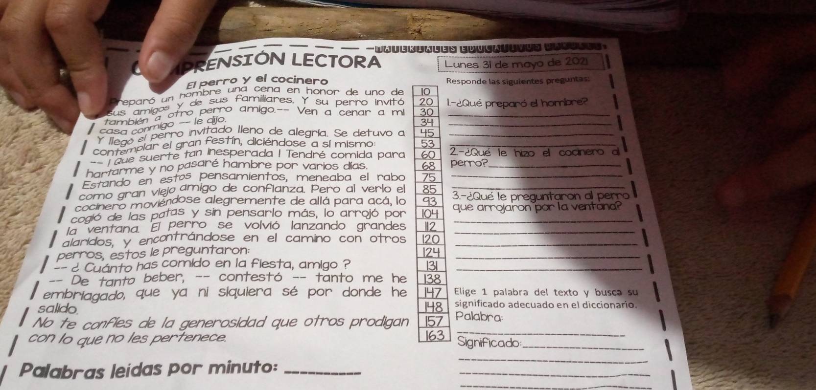 PRENSIÓN LECTORA
Lunes 31 de mayo de 2021
El perro y el cocinero Responde las siguientes preguntas:
reparó un hombre una cena en honor de uno de 10
us amigos y de sus familiares. Y su perro invitó 20 l.-¿Qué preparó el hombre?
también a otro perro amigo.-- Ven a cenar a mi 30__
casa conmigo -- le dijo.
34
Y llegó el perro invitado Ileno de alegría. Se detuvo a 45_
contemplar el gran festín, diciéndose a sí mismo: 53_
-- T oue suerte tan inesperada ! Tendré comida para 60 2-¿Qué le hizo el cocnero a
68
hartarme y no pasaré hambre por varios días. perro?_
Estando en estos pensamientos, meneaba el rabo 75_
como gran viejo amigo de confianza. Pero al verlo el 85_
cocinero moviendose alegremente de allá para acá, lo 93 3.-¿Qué le preguntaron al perro
cogió de las patas y sin pensarlo más, lo arrojó por 104 que arrojaron por la ventana?
la ventana. El perro se volvió lanzando grandes 112_
alaridos, y encontrándose en el camino con otros 120_
perros, estos le preguntaron: 124_
-- ¿ Cuánto has comido en la fiesta, amigo ? 3_
-- De tanto beber, -- contestó -- tanto me he 138
embriagado, que ya ni siquiera sé por donde he 147 Elige 1 palabra del texto y busça su
salido. 148 significado adecuado en el diccionario.
_
No te confies de la generosidad que otros prodigan 157 Palabra:
con to que no les pertenece. 163 Significado_
Palabras leidas por minuto:_
_
_
_