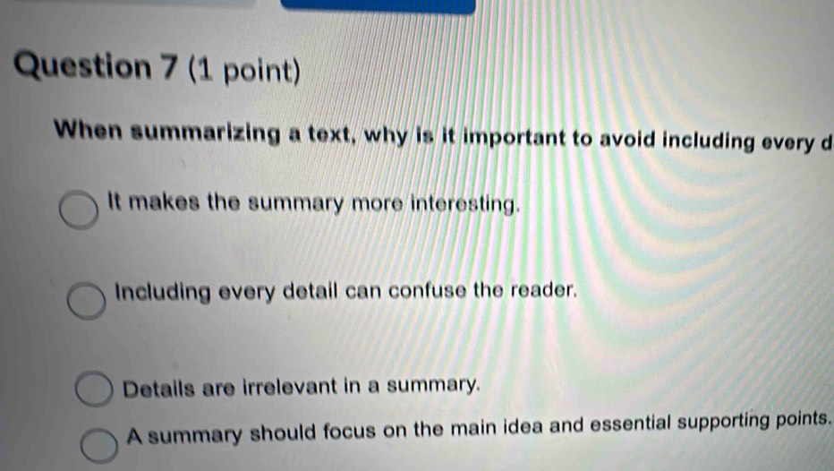 When summarizing a text, why is it important to avoid including every d
It makes the summary more interesting.
Including every detail can confuse the reader.
Details are irrelevant in a summary.
A summary should focus on the main idea and essential supporting points.