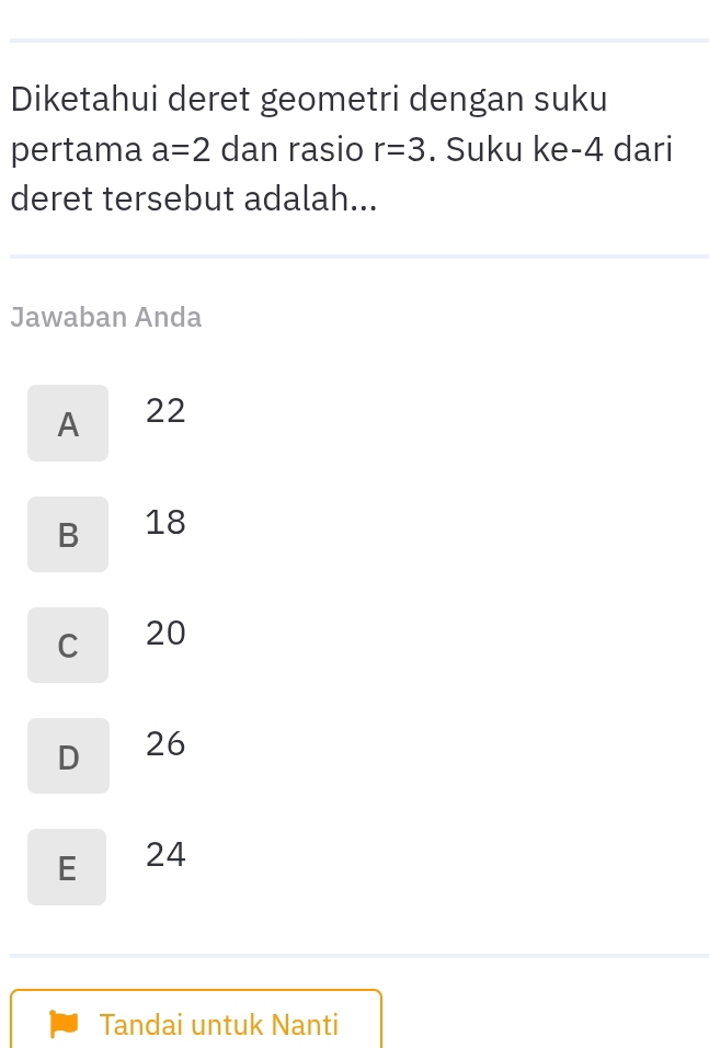 Diketahui deret geometri dengan suku
pertama a=2 dan rasio r=3. Suku ke -4 dari
deret tersebut adalah...
Jawaban Anda
A 22
B 18
C 20
D 26
E 24
Tandai untuk Nanti