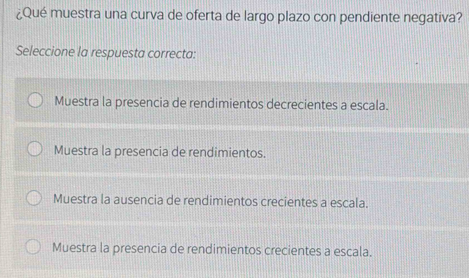 ¿Qué muestra una curva de oferta de largo plazo con pendiente negativa?
Seleccione la respuesta correcta:
Muestra la presencia de rendimientos decrecientes a escala.
Muestra la presencia de rendimientos.
Muestra la ausencia de rendimientos crecientes a escala.
Muestra la presencia de rendimientos crecientes a escala.