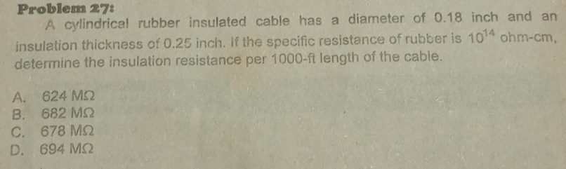 Problem 27:
A cylindrical rubber insulated cable has a diameter of 0.18 inch and an
insulation thickness of 0.25 inch. If the specific resistance of rubber is 10^(14) ohm-cm,
determine the insulation resistance per 1000-ft length of the cable.
A. 624 MΩ
B. 682 MΩ
C. 678 MΩ
D. 694 MΩ