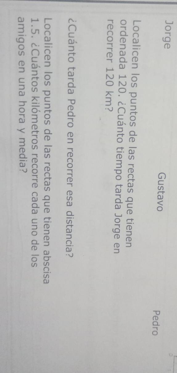 0 1 
Jorge Gustavo 
Pedro 
Localicen los puntos de las rectas que tienen 
ordenada 120. ¿Cuánto tiempo tarda Jorge en 
recorrer 120 km? 
¿Cuánto tarda Pedro en recorrer esa distancia? 
Localicen los puntos de las rectas que tienen abscisa
1.5. ¿Cuántos kilómetros recorre cada uno de los 
amigos en una hora y media?
