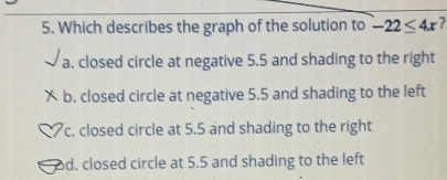 Which describes the graph of the solution to -22≤ 4x 7
a. closed circle at negative 5.5 and shading to the right
X b. closed circle at negative 5.5 and shading to the left
c. closed circle at 5.5 and shading to the right
d. closed circle at 5.5 and shading to the left