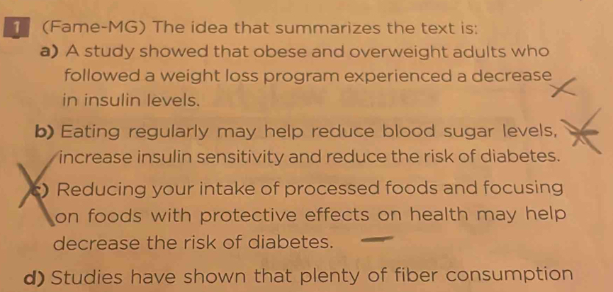 1 (Fame-MG) The idea that summarizes the text is:
a) A study showed that obese and overweight adults who
followed a weight loss program experienced a decrease
in insulin levels.
b) Eating regularly may help reduce blood sugar levels,
increase insulin sensitivity and reduce the risk of diabetes.
c) Reducing your intake of processed foods and focusing
on foods with protective effects on health may help .
decrease the risk of diabetes.
d) Studies have shown that plenty of fiber consumption