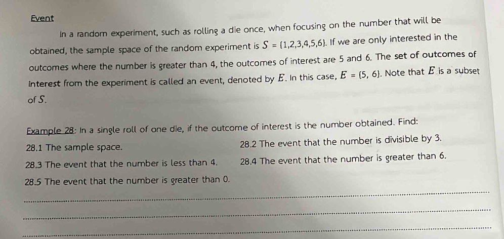 Event 
In a random experiment, such as rolling a die once, when focusing on the number that will be 
obtained, the sample space of the random experiment is S= 1,2,3,4,5,6. . If we are only interested in the 
outcomes where the number is greater than 4, the outcomes of interest are 5 and 6. The set of outcomes of 
interest from the experiment is called an event, denoted by E. In this case, E= 5,6. Note that E is a subset 
of S. 
Example 28: In a single roll of one die, if the outcome of interest is the number obtained. Find: 
28.1 The sample space. 28.2 The event that the number is divisible by 3. 
28.3 The event that the number is less than 4. 28.4 The event that the number is greater than 6. 
_ 
28.5 The event that the number is greater than 0. 
_ 
_