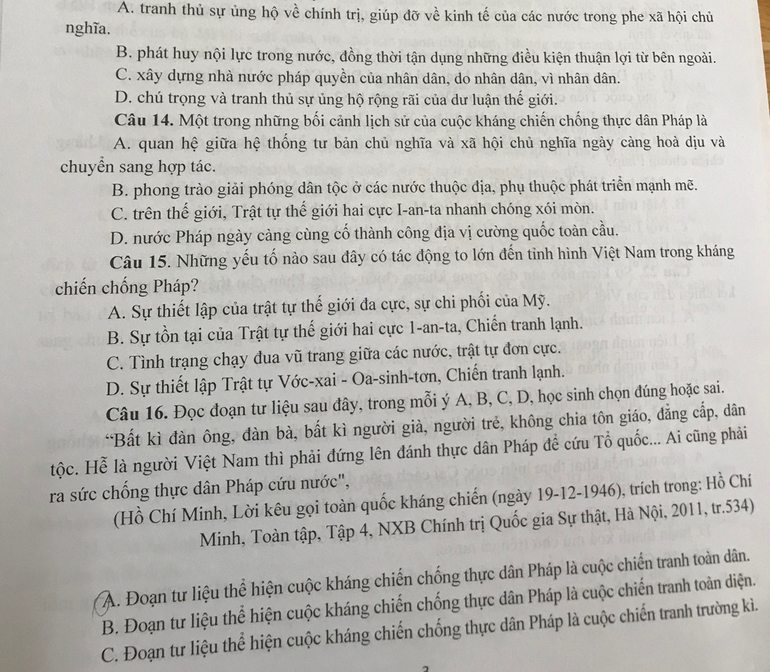 A. tranh thủ sự ủng hộ về chính trị, giúp đỡ về kinh tế của các nước trong phe xã hội chủ
nghĩa.
B. phát huy nội lực trong nước, đồng thời tận dụng những điều kiện thuận lợi từ bên ngoài.
C. xây dựng nhà nước pháp quyền của nhân dân, do nhân dân, vì nhân dân.
D. chú trọng và tranh thủ sự ủng hộ rộng rãi của dư luận thế giới.
Câu 14. Một trong những bối cảnh lịch sử của cuộc kháng chiến chống thực dân Pháp là
A. quan hệ giữa hệ thống tư bản chủ nghĩa và xã hội chủ nghĩa ngày càng hoà dịu và
chuyển sang hợp tác.
B. phong trào giải phóng dân tộc ở các nước thuộc địa, phụ thuộc phát triển mạnh mẽ.
C. trên thế giới, Trật tự thế giới hai cực I-an-ta nhanh chóng xói mòn.
D. nước Pháp ngày càng cùng cố thành công địa vị cường quốc toàn cầu.
Câu 15. Những yếu tố nào sau đây có tác động to lớn đến tỉnh hình Việt Nam trong kháng
chiến chống Pháp?
A. Sự thiết lập của trật tự thế giới đa cực, sự chi phối của Mỹ.
B. Sự tồn tại của Trật tự thế giới hai cực 1-an-ta, Chiến tranh lạnh.
C. Tình trạng chạy đua vũ trang giữa các nước, trật tự đơn cực.
D. Sự thiết lập Trật tự Vớc-xai - Oa-sinh-tơn, Chiến tranh lạnh.
Câu 16. Đọc đoạn tư liệu sau đây, trong mỗi ý A, B, C, D, học sinh chọn đúng hoặc sai.
“Bất kì đàn ông, đàn bà, bất kì người già, người trẻ, không chia tôn giáo, đẳng cấp, dân
tộc. Hễ là người Việt Nam thì phải đứng lên đánh thực dân Pháp để cứu Tổ quốc... Ai cũng phải
ra sức chống thực dân Pháp cứu nước",
(Hồ Chí Minh, Lời kêu gọi toàn quốc kháng chiến (ngày 19-12-1946), trích trong: Hồ Chí
Minh, Toàn tập, Tập 4, NXB Chính trị Quốc gia Sự thật, Hà Nội, 2011, tr.534)
A. Đoạn tư liệu thể hiện cuộc kháng chiến chống thực dân Pháp là cuộc chiến tranh toàn dân.
B. Đoạn tư liệu thể hiện cuộc kháng chiến chống thực dân Pháp là cuộc chiến tranh toàn diện.
C. Đoạn tư liệu thể hiện cuộc kháng chiến chống thực dân Pháp là cuộc chiến tranh trường kì.